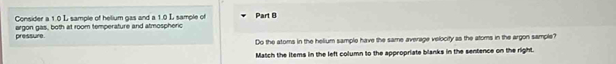 Consider a 1.0 L sample of helium gas and a 1.0 L sample of Part B 
argon gas, both at room temperature and atmospheric 
pressure. 
Do the atoms in the helium sample have the same average velocify as the atoms in the argon sample? 
Match the items in the left column to the appropriate blanks in the sentence on the right.