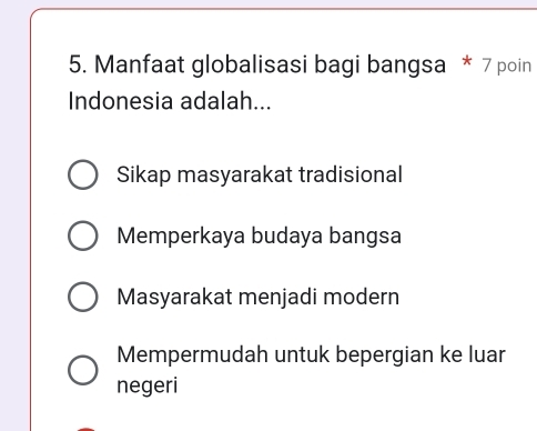 Manfaat globalisasi bagi bangsa * 7 poin
Indonesia adalah...
Sikap masyarakat tradisional
Memperkaya budaya bangsa
Masyarakat menjadi modern
Mempermudah untuk bepergian ke luar
negeri