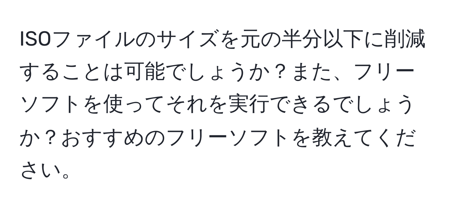 ISOファイルのサイズを元の半分以下に削減することは可能でしょうか？また、フリーソフトを使ってそれを実行できるでしょうか？おすすめのフリーソフトを教えてください。