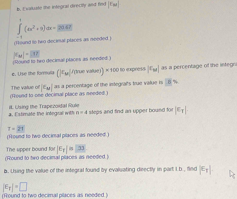 Evaluate the integral directly and find |E_M|·
∈tlimits _(-1)^1(4x^2+9)dx=20.67
(Round to two decimal places as needed.)
|E_M|= -17
(Round to two decimal places as needed.) 
c. Use the formula (|E_M|/(truevalue)) * 100 to express |E_M| as a percentage of the integra 
The value of |E_M| as a percentage of the integral's true value is . 8 %. 
(Round to one decimal place as needed.) 
II. Using the Trapezoidal Rule 
a. Estimate the integral with n=4 steps and find an upper bound for |E_T|.
T=21
(Round to two decimal places as needed.) 
The upper bound for |E_T| is .33 . 
(Round to two decimal places as needed.) 
b. Using the value of the integral found by evaluating directly in part I.b., find |E_T|.
|E_T|=□
(Round to two decimal places as needed.)