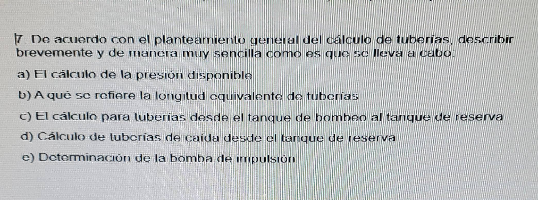 De acuerdo con el planteamiento general del cálculo de tuberías, describir
brevemente y de manera muy sencilla como es que se lleva a cabo:
a) El cálculo de la presión disponible
b) A qué se refiere la longitud equivalente de tuberías
c) El cálculo para tuberías desde el tanque de bombeo al tanque de reserva
d) Cálculo de tuberías de caída desde el tanque de reserva
e) Determinación de la bomba de impulsión