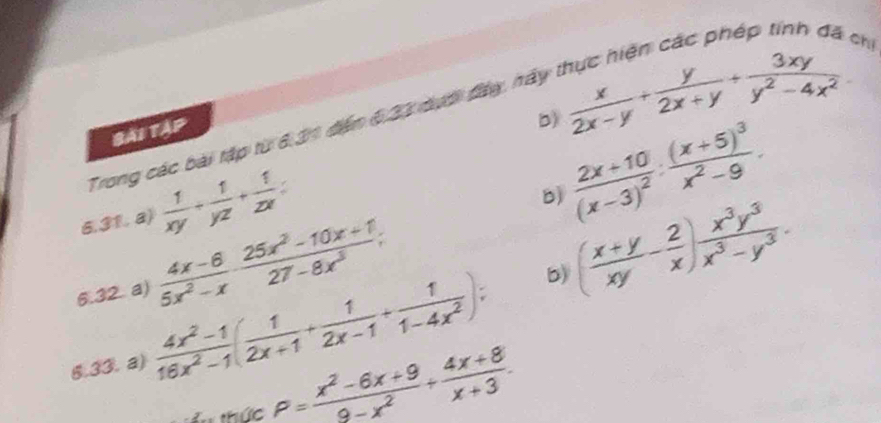 chi 
Trong các bài tập từ 6.31 đến 6.23 dưới đày, hày 
bài tập
 x/2x-y + y/2x+y + 3xy/y^2-4x^2 
b) frac 2x+10(x-3)^2:frac (x+5)^3x^2-9. 
6.31. a)  1/xy + 1/yz + 1/zx =
b) ( (x+y)/xy - 2/x ) x^3y^3/x^3-y^3 . 
6.32 a)  (4x-6)/5x^2-x ·  (25x^2-10x+1)/27-8x^3 ; 
6.33. a)  (4x^2-1)/16x^2-1 ( 1/2x+1 + 1/2x-1 + 1/1-4x^2 ); 
b) 
u thức P= (x^2-6x+9)/9-x^2 + (4x+8)/x+3 .