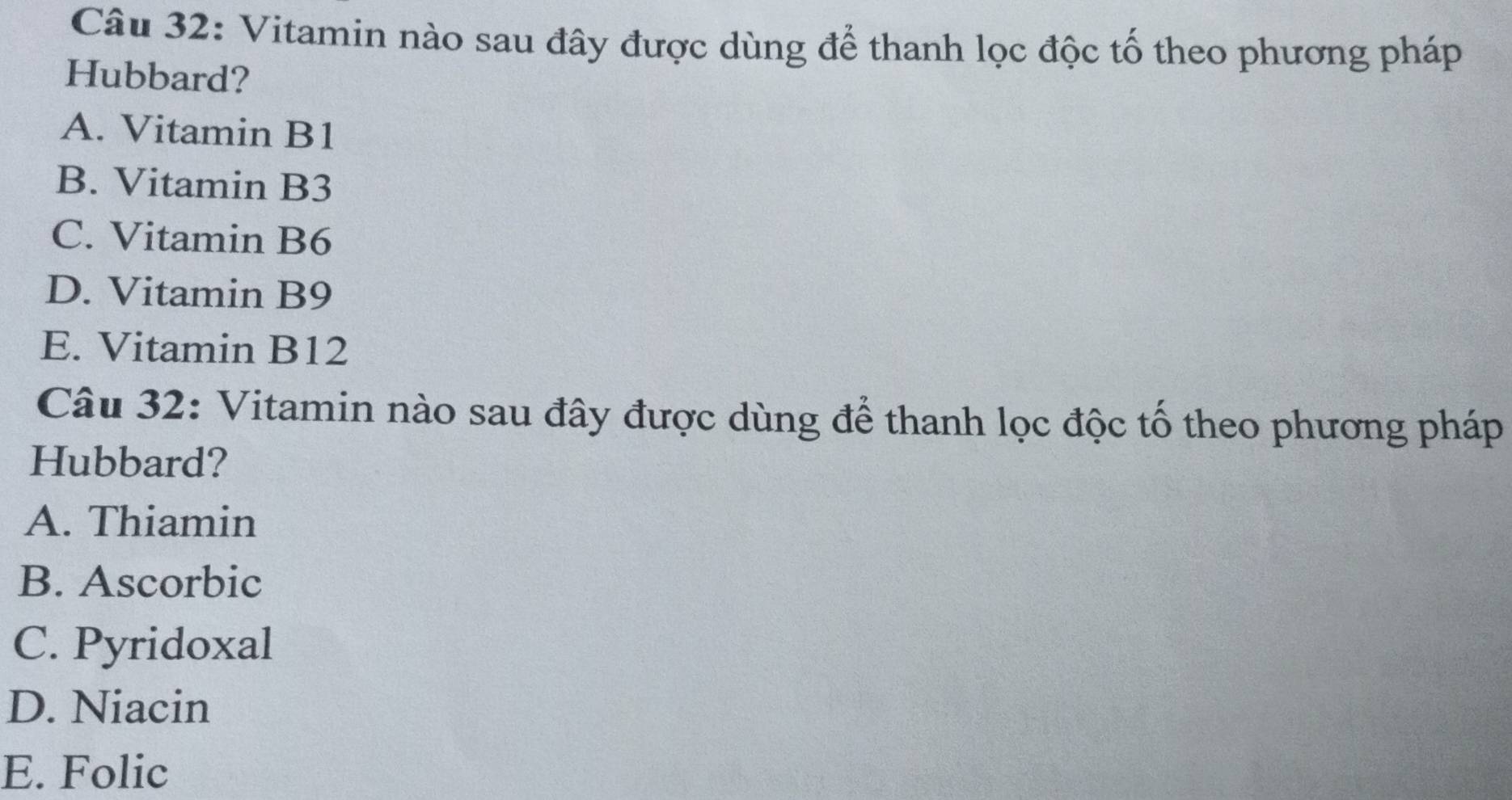 Vitamin nào sau đây được dùng để thanh lọc độc tố theo phương pháp
Hubbard?
A. Vitamin B1
B. Vitamin B3
C. Vitamin B6
D. Vitamin B9
E. Vitamin B12
Câu 32: Vitamin nào sau đây được dùng để thanh lọc độc tố theo phương pháp
Hubbard?
A. Thiamin
B. Ascorbic
C. Pyridoxal
D. Niacin
E. Folic