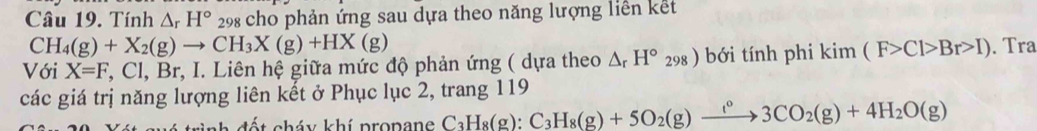 Tính △ _rH° 298 cho phản ứng sau dựa theo năng lượng liên kết
CH_4(g)+X_2(g)to CH_3X(g)+HX(g)
Với X=F,Cl, Br, I. Liên hệ giữa mức độ phản ứng ( dựa theo △ _rH°_298) bới tính phi kim(F>Cl>Br>I). Tra 
các giá trị năng lượng liên kết ở Phục lục 2, trang 119
trình đết cháy khí propane C_3H_8(g) : C_3H_8(g)+5O_2(g)xrightarrow t^03CO_2(g)+4H_2O(g)