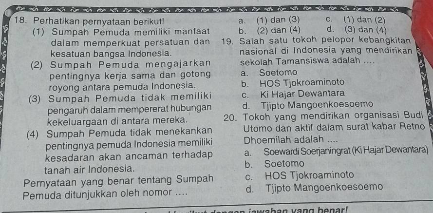 Perhatikan pernyataan berikut! a. (1) dan (3) c. (1) dan (2)
(1) Sumpah Pemuda memiliki manfaat b. (2) dan (4) d. (3) dan (4)
dalam memperkuat persatuan dan 19. Salah satu tokoh pelopor kebangkitan
kesatuan bangsa Indonesia. nasional di Indonesia yang mendirikan
(2) Sumpah Pemuda mengajarkan sekolah Tamansiswa adalah ....
pentingnya kerja sama dan gotong a. Soetomo
royong antara pemuda Indonesia. b. HOS Tjokroaminoto
(3) Sumpah Pemuda tidak memiliki c. Ki Hajar Dewantara
pengaruh dalam mempererat hubungan d. Tjipto Mangoenkoesoemo
kekeluargaan di antara mereka. 20. Tokoh yang mendirikan organisasi Budi
(4) Sumpah Pemuda tidak menekankan Utomo dan aktif dalam surat kabar Retno
pentingnya pemuda Indonesia memiliki Dhoemilah adalah ....
kesadaran akan ancaman terhadap a. Soewardi Soerjaningrat (Ki Hajar Dewantara)
tanah air Indonesia. b. Soetomo
Pernyataan yang benar tentang Sumpah c. HOS Tjokroaminoto
Pemuda ditunjukkan oleh nomor .... d. Tjipto Mangoenkoesoemo
iawaban vang benar!