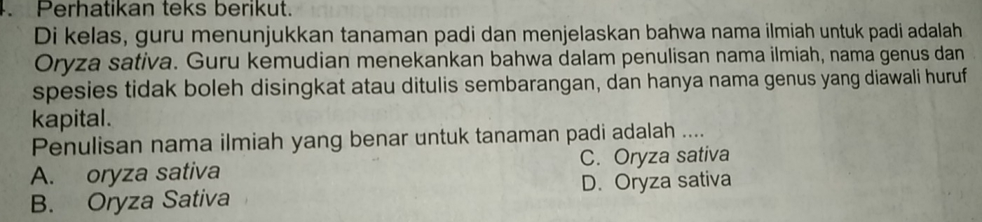 Perhatikan teks berikut.
Di kelas, guru menunjukkan tanaman padi dan menjelaskan bahwa nama ilmiah untuk padi adalah
Oryza sativa. Guru kemudian menekankan bahwa dalam penulisan nama ilmiah, nama genus dan
spesies tidak boleh disingkat atau ditulis sembarangan, dan hanya nama genus yang diawali huruf
kapital.
Penulisan nama ilmiah yang benar untuk tanaman padi adalah ....
A. oryza sativa C. Oryza sativa
B. Oryza Sativa D. Oryza sativa