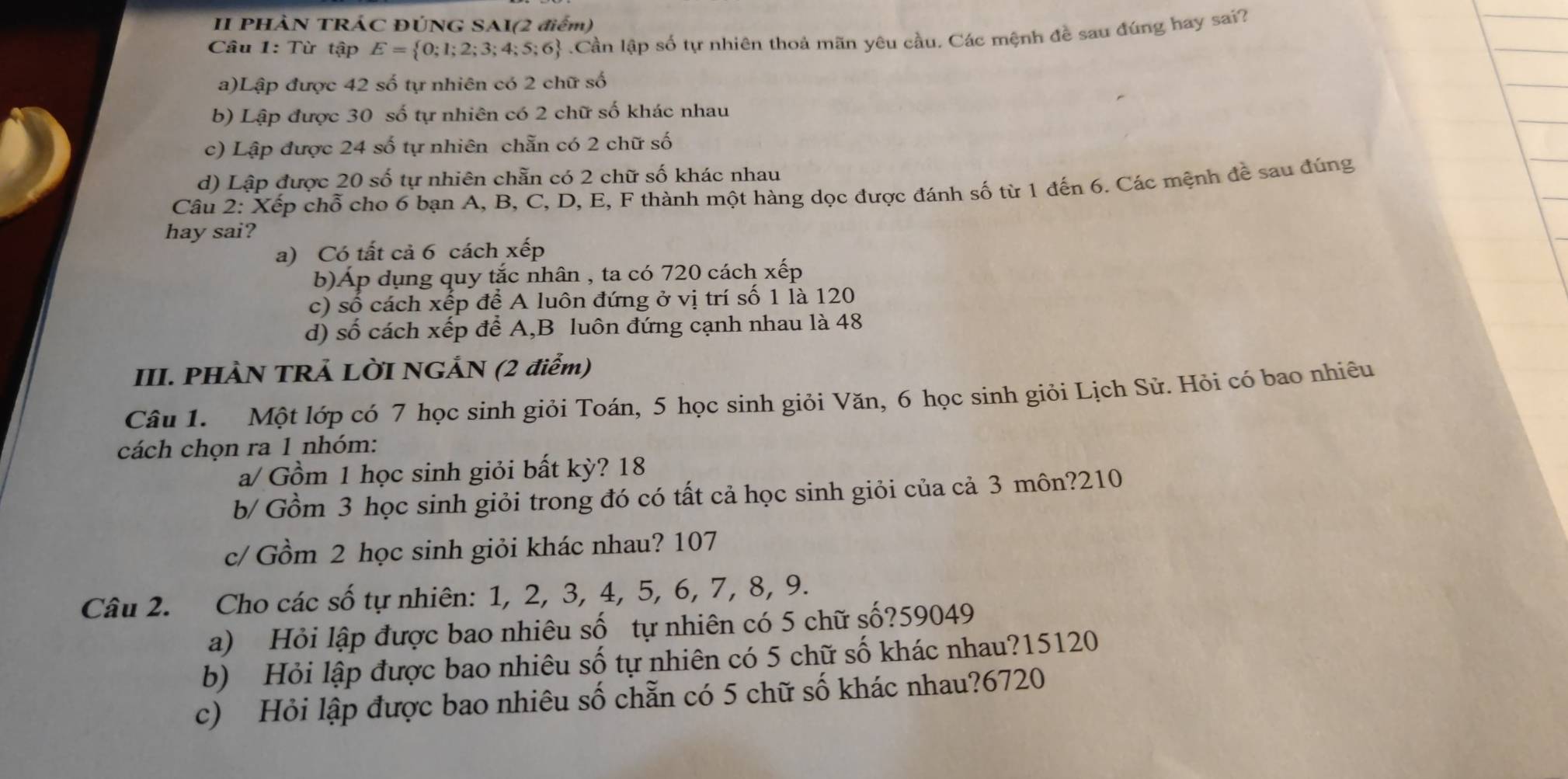 II PHÀN TRÁC ĐÚNG SAI(2 điểm)
Câu 1: Từ tập E= 0;1;2;3;4;5;6.Cần lập số tự nhiên thoả mãn yêu cầu. Các mệnh đề sau đúng hay sai?
a)Lập được 42 số tự nhiên có 2 chữ số
b) Lập được 30 số tự nhiên có 2 chữ số khác nhau
c) Lập được 24 số tự nhiên chẵn có 2 chữ số
d) Lập được 20 số tự nhiên chẵn có 2 chữ số khác nhau
Câu 2: Xếp chỗ cho 6 bạn A, B, C, D, E, F thành một hàng dọc được đánh số từ 1 đến 6. Các mệnh đề sau đúng
hay sai?
a) Có tất cả 6 cách xếp
b)Áp dụng quy tắc nhân , ta có 720 cách xếp
c) số cách xếp để A luôn đứng ở vị trí số 1 là 120
d) số cách xếp để A,B luôn đứng cạnh nhau là 48
III. PHÀN TRẢ LỜI NGẢN (2 điểm)
Câu 1. Một lớp có 7 học sinh giỏi Toán, 5 học sinh giỏi Văn, 6 học sinh giỏi Lịch Sử. Hỏi có bao nhiêu
cách chọn ra 1 nhóm:
a/ Gồm 1 học sinh giỏi bất kỳ? 18
b/ Gồm 3 học sinh giỏi trong đó có tất cả học sinh giỏi của cả 3 môn?210
c/ Gồm 2 học sinh giỏi khác nhau? 107
Câu 2. Cho các số tự nhiên: 1, 2, 3, 4, 5, 6, 7, 8, 9.
a) Hỏi lập được bao nhiêu số tự nhiên có 5 chữ số?59049
b) Hỏi lập được bao nhiêu số tự nhiên có 5 chữ số khác nhau?15120
c) Hỏi lập được bao nhiêu số chẵn có 5 chữ số khác nhau?6720