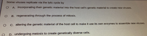 Some viruses replicate via the lytic cycle by
A. incorporating their genetic material into the host cell's genetic material to create new viruses.
B. regenerating through the process of mitosis
C. altering the genetic material of the host cell to make it use its own enzymes to assemble new viruses.
D. undergoing meiosis to create genetically diverse cells.