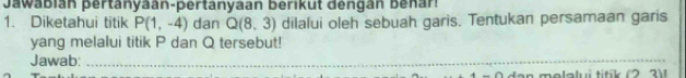 Jawabián pertanyaan-pertanyaan berikut dengán benar! 
1. Diketahui titik P(1,-4) dan Q(8,3) dilalui oleh sebuah garis. Tentukan persamaan garis 
yang melalui titik P dan Q tersebut! 
Jawab:_ 
d an molalui titik (2 3) 1