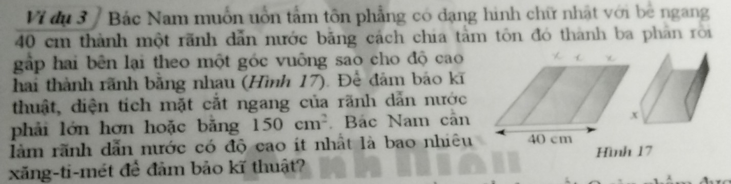 Vi dụ 3 / Bác Nam muồn uồn tấm tôn phẳng có dạng hình chữ nhật với bê ngang
40 cm thành một rãnh dẫn nước bằng cách chia tâm tôn đó thành ba phản rõi 
gập hai bên lại theo một góc vuông sao cho độ cao 
hai thành rãnh bằng nhau (Hình 17). Để đảm báo kĩ 
thuật, diện tích mặt cắt ngang của rãnh dẫn nước 
phải lớn hơn hoặc bằng 150cm^2 Bác Nam cân 
làm rãnh dẫn nước có độ cao ít nhất là bao nhiêu 
Hình 17
xăng-ti-mét để đảm bảo kĩ thuật?