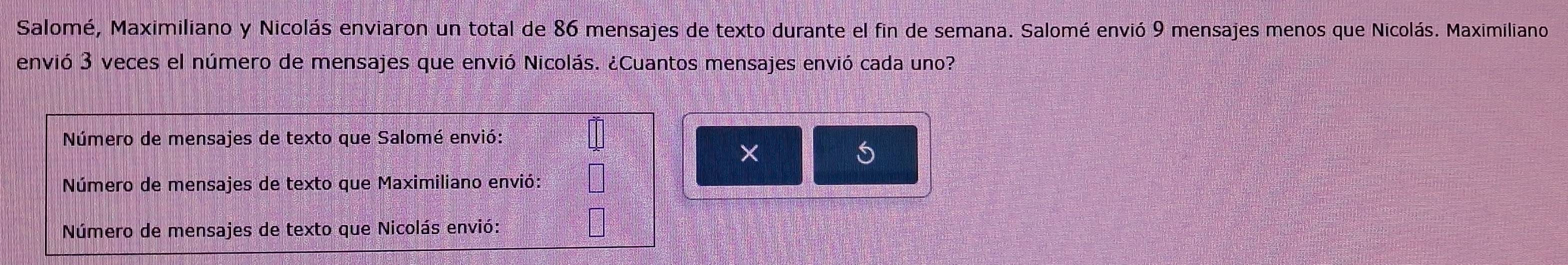 Salomé, Maximiliano y Nicolás enviaron un total de 86 mensajes de texto durante el fin de semana. Salomé envió 9 mensajes menos que Nicolás. Maximiliano 
envió 3 veces el número de mensajes que envió Nicolás. ¿Cuantos mensajes envió cada uno? 
Número de mensajes de texto que Salomé envió: 
Número de mensajes de texto que Maximiliano envió: 
Número de mensajes de texto que Nicolás envió: