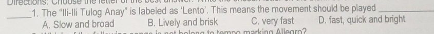 Difections: Choose the fetter o
_
1. The “Ili-Ili Tulog Anay” is labeled as ‘Lento’. This means the movement should be played_
A. Slow and broad B. Lively and brisk C. very fast D. fast, quick and bright
he len g to tompo marking Allegro?