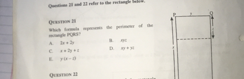 and 22 refer to the rectangle below.
Question 21 
Which formula represents the perimeter of the
rectangle PQRS?
A. 2x+2y B. xyz
C. x+2y+z D. xy+yz
E. y(x-z)
Question 22