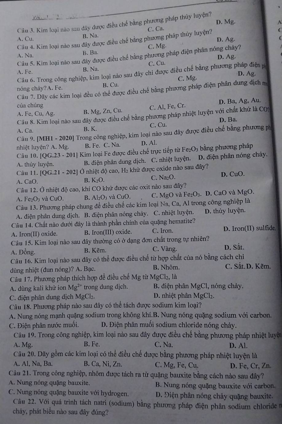 D. Mg. A
Câu 3. Kim loại nào sau dây được điều chế bằng phương pháp thủy luyện?
A. Cu. B. Na. C. Ca.
Câu 4. Kim loại nào sau đây được điều chế bằng phương pháp thủy luyện? D. Ag. C
A. Na.
B. Ba. C. Mg.
Câu 5. Kim loại nào sau đây được điều chế bằng phương pháp điện phân nóng chảy?
D. Ag.
A. Fe. B. Na. C. Cu.
Câu 6. Trong công nghiệp, kim loại nào sau đây chỉ được điều chế bằng phương pháp điện p
nóng chảy?A. Fe. B. Cu. C. Mg.
D. Ag.
Câu 7. Dãy các kim loại đều có thể được điều chế bằng phương pháp điện phân dung dịch m
D. Ba, Ag, Au.
của chúng
A. Fe, Cu, Ag. B. Mg, Zn, Cu. C. Al, Fe, Cr.
Cầu 8. Kim loại nào sau đây được điều chế bằng phương pháp nhiệt luyện với chất khử là CO1
A. Ca. B. K. C. Cu. D. Ba.
Câu 9. [MH1 - 2020] Trong công nghiệp, kim loại nào sau đây được điều chế bằng phương ph
nhiệt luyện? A. Mg. B. Fe. C. Na. D. Al.
Câu 10. [QG.23-201] Kim loại Fe được điều chế trực tiếp từ Fe_2O_3 3  bằng phương pháp
A. thủy luyện. B. điện phân dung dịch. C. nhiệt luyện. D. điện phân nóng chảy.
Câu 11. [QG.21-202] Ở nhiệt độ cao, H₂ khử được oxide nào sau đây?
A. CaO. C. Na₂O. D. CuO.
B. K_2O.
Câu 12. Ở nhiệt độ cao, khí CO khử được các oxit nào sau đây?
A. Fe_2O_3 và CuO. B. Al_2O_3 và CuO. C. MgO và Fe_2O_3. D. CaO và MgO.
Câu 13. Phương pháp chung để điều chế các kim loại Na, Ca, Al trong công nghiệp là
A. điện phân dung dịch. B. điện phân nóng chảy. C. nhiệt luyện. D. thủy luyện.
Câu 14. Chất nào dưới đây là thành phần chính của quặng hematite?
A. Iron(II) oxide. B. Iron(III) oxide. C. Iron. D. Iron(II) sulfide.
Câu 15. Kim loại nào sau đây thường có ở dạng đơn chất trong tự nhiên?
A. Đồng. B. Kẽm. C. Vàng. D. Sắt.
Câu 16. Kim loại nào sau đây có thể được điều chế từ hợp chất của nó bằng cách chỉ
dùng nhiệt (đun nóng)? A. Bạc. B. Nhôm.
C. Sắt. D. Kẽm.
Câu 17. Phương pháp thích hợp đề điều chế Mg từ MgCl_2, , là
A. dùng kali khử ion Mg^(2+) trong dung djch. B. điện phân MgCl, nóng chảy.
C. điện phân dung dịch MgCl₂. D. nhiệt phân MgCl₂.
Câu 18. Phương pháp nào sau đây có thể tách được sodium kim loại?
A. Nung nóng mạnh quặng sodium trong không khí.B. Nung nóng quặng sodium với carbon.
C. Điện phân nước muối. D. Điện phân muối sodium chloride nóng chảy.
Câu 19. Trong công nghiệp, kim loại nào sau đây được điều chế bằng phương pháp nhiệt luyện
A. Mg. B. Fe. C. Na. D. Al.
Câu 20. Dãy gồm các kim loại có thể điều chế được bằng phương pháp nhiệt luyện là
A. Al, Na, Ba. B. Ca, Ni, Zn. C. Mg, Fe, Cu. D. Fe, Cr, Zn.
Câu 21. Trong công nghiệp, nhôm được tách ra từ quặng bauxite bằng cách nào sau đây?
A. Nung nóng quặng bauxite. B. Nung nóng quặng bauxite với carbon.
C. Nung nóng quặng bauxite với hydrogen. D. Điện phân nóng chảy quặng bauxite.
Câu 22. Với quá trình tách natri (sodium) bằng phương pháp điện phân sodium chloride n
chảy, phát biểu nào sau đây đúng?