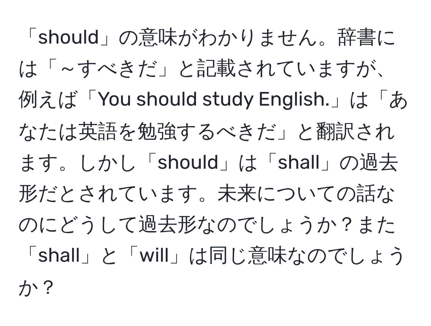 「should」の意味がわかりません。辞書には「～すべきだ」と記載されていますが、例えば「You should study English.」は「あなたは英語を勉強するべきだ」と翻訳されます。しかし「should」は「shall」の過去形だとされています。未来についての話なのにどうして過去形なのでしょうか？また「shall」と「will」は同じ意味なのでしょうか？