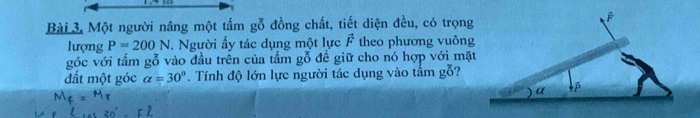 Một người nâng một tấm gỗ đồng chất, tiết diện đều, có trọng 
lượng P=200N. Người ấy tác dụng một lực vector F theo phương vuông 
góc với tấm gỗ vào đầu trên của tấm gỗ đề giữ cho nó hợp với mặt 
đất một góc alpha =30°. Tính độ lớn lực người tác dụng vào tấm gỗ?