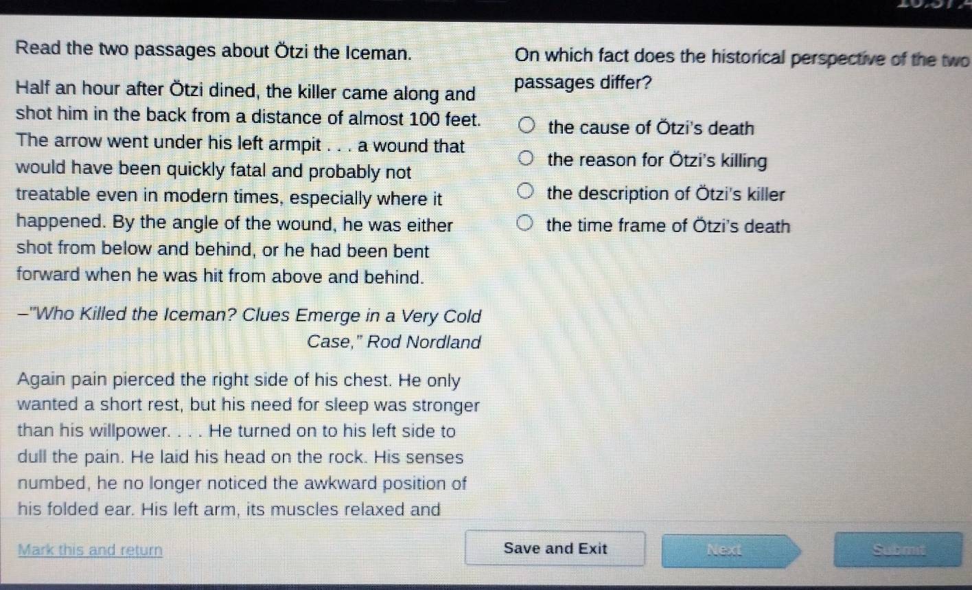 Read the two passages about Ötzi the Iceman. On which fact does the historical perspective of the two
Half an hour after Ötzi dined, the killer came along and passages differ?
shot him in the back from a distance of almost 100 feet. the cause of Ötzi's death
The arrow went under his left armpit . . . a wound that
the reason for Ötzi's killing
would have been quickly fatal and probably not
treatable even in modern times, especially where it the description of Ötzi's killer
happened. By the angle of the wound, he was either the time frame of Ötzi's death
shot from below and behind, or he had been bent
forward when he was hit from above and behind.
-"Who Killed the Iceman? Clues Emerge in a Very Cold
Case," Rod Nordland
Again pain pierced the right side of his chest. He only
wanted a short rest, but his need for sleep was stronger
than his willpower. . . . He turned on to his left side to
dull the pain. He laid his head on the rock. His senses
numbed, he no longer noticed the awkward position of
his folded ear. His left arm, its muscles relaxed and
Mark this and return Save and Exit Next Submit