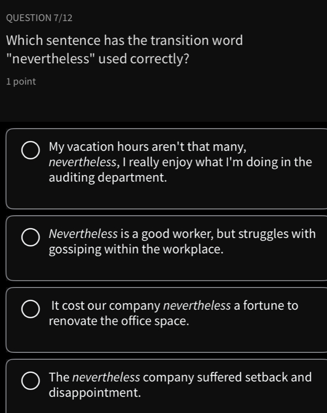 QUESTION 7/12
Which sentence has the transition word
"nevertheless" used correctly?
1 point
My vacation hours aren't that many,
nevertheless, I really enjoy what I'm doing in the
auditing department.
Nevertheless is a good worker, but struggles with
gossiping within the workplace.
It cost our company nevertheless a fortune to
renovate the office space.
The nevertheless company suffered setback and
disappointment.