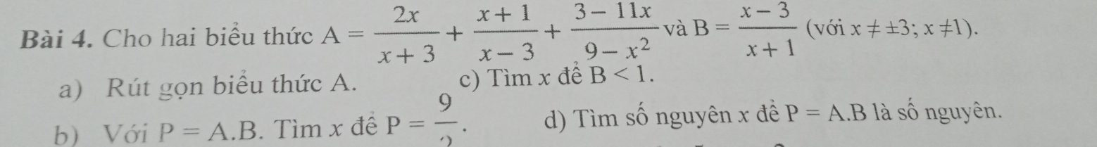 Cho hai biểu thức A= 2x/x+3 + (x+1)/x-3 + (3-11x)/9-x^2  và B= (x-3)/x+1  (với x!= ± 3;x!= 1). 
a) Rút gọn biểu thức A. c) Tìm x đế B<1</tex>. 
b) Với P=A.B. Tìm x đế P= 9/2 . d) Tìm số nguyên x đề P=A.B là số nguyên.