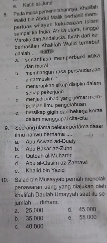 e. Katib al-Jund
8. Pada masa pemerintahannya, Khalifah
Walid bin Abdul Malik berhasil mem-
perluas wilayah kekuasaan Islam
sampai ke India, Afrika utara, hingga
Maroko dan Andalusia. Ibrah dari ke-
berhasilan Khalifah Walid tersebut
adalah _HOTS
a. senantiasa memperbaiki etika
dan moral
b. membangun rasa persaudaraan
antarmuslim
c. menerapkan sikap disiplin dalam
setiap pekerjaan
d. menjadi pribadi yang gemar mem-
pelajari ilmu pengetahuan
e. bersikap gigih dan bekerja keras
dalam menggapai cita-cita
9. Seorang ulama peletak pertama dasar
ilmu nahwu bernama ....
a. Abu Aswad ad-Dualy
b. Abu Bakar az-Zuhri
c. Qutbah al-Muharrir
d. Abu al-Qasim az-Zahrawi
e. Khalid bin Yazid
10. Sa'ad bin Musayyab pernah menolak
penawaran uang yang diajukan oleh
khalifah Daulah Umayyah saat itu se-
jumlah .. dirham.
a. 25.000 d. 45.000
b. 35.000 e. 55.000
c. 40.000