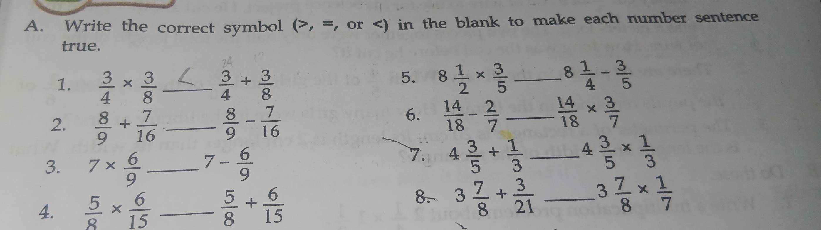 Write the correct symbol (>, =, or  3/4 *  3/8  _  3/4 + 3/8 
5. 8 1/2 *  3/5  _ 8 1/4 - 3/5 
2.  8/9 + 7/16  _  8/9 - 7/16 
6.  14/18 - 2/7  _  14/18 *  3/7 
3. 7*  6/9  _ - 6/9 
7 
7. 4 3/5 + 1/3  _ 4 3/5 *  1/3 . 
4.  5/8 *  6/15  _  5/8 + 6/15 
8. 3 7/8 + 3/21  _ 3 7/8 *  1/7 