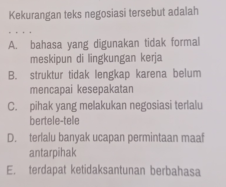 Kekurangan teks negosiasi tersebut adalah
A. bahasa yang digunakan tidak formal
meskipun di lingkungan kerja
B. struktur tidak lengkap karena belum
mencapai kesepakatan
C. pihak yang melakukan negosiasi terlalu
bertele-tele
D. terlalu banyak ucapan permintaan maaf
antarpihak
E. terdapat ketidaksantunan berbahasa