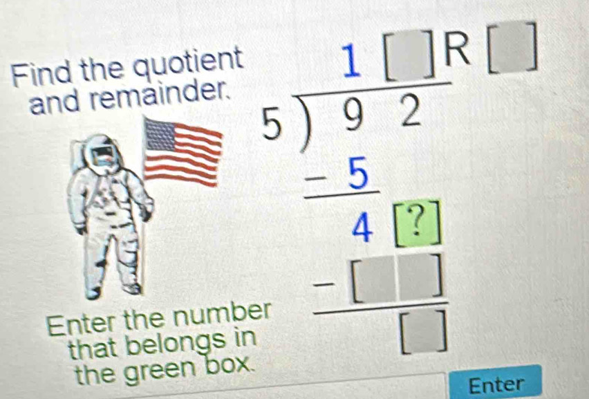 Find the quotient 
and remäinder. 
Enter the number 
that belongs in 
the green box.
beginarrayr 11|beginarrayr 18 5encloselongdiv 92endarray  -5□  1 -□ □  hline □ endarray 
Enter