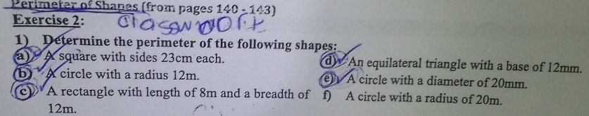 Perimeter of Shapes (from pages 140-143) 
Exercise 2: 
1)_ Determine the perimeter of the following shapes: 
a) A square with sides 23cm each. d) An equilateral triangle with a base of 12mm. 
b A circle with a radius 12m. e) A circle with a diameter of 20mm. 
c)A rectangle with length of 8m and a breadth of f) A circle with a radius of 20m.
12m.