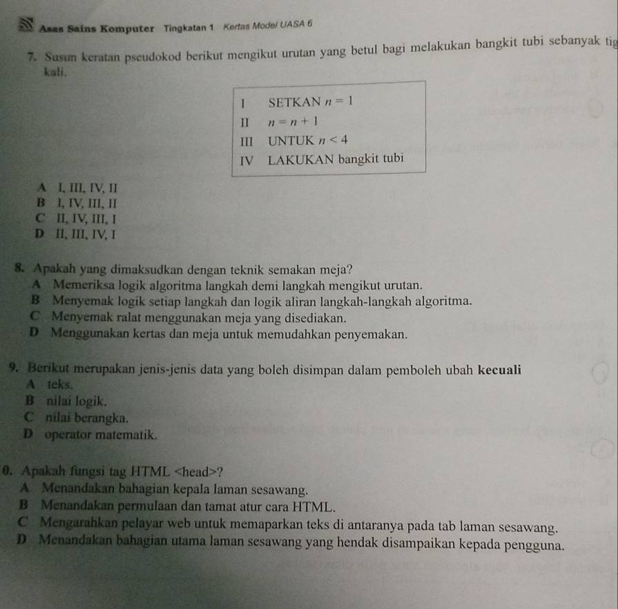 Asas Sains Komputer Tingkatan 1 Kerlas Model UASA 6
7. Susun keratan pscudokod berikut mengikut urutan yang betul bagi melakukan bangkit tubi sebanyak tig
kali.
1 SETKAN n=1
I n=n+1
III UNTUK n<4</tex> 
IV LAKUKAN bangkit tubi
A I, III, IV, II
B I, IV, III, II
C II, IV, III, I
D II, III, IV, I
8. Apakah yang dimaksudkan dengan teknik semakan meja?
A Memeriksa logik algoritma langkah demi langkah mengikut urutan.
B Menyemak logik setiap langkah dan logik aliran langkah-langkah algoritma.
C Menyemak ralat menggunakan meja yang disediakan.
D Menggunakan kertas dan meja untuk memudahkan penyemakan.
9. Berikut merupakan jenis-jenis data yang boleh disimpan dalam pemboleh ubah kecuali
A teks.
B nilai logik.
C nilai berangka.
D operator matematik.
0. Apakah fungsi tag HTML ?
A Menandakan bahagian kepala laman sesawang.
B Menandakan permulaan dan tamat atur cara HTML.
C Mengarahkan pelayar web untuk memaparkan teks di antaranya pada tab laman sesawang.
D Menandakan bahagian utama laman sesawang yang hendak disampaikan kepada pengguna.