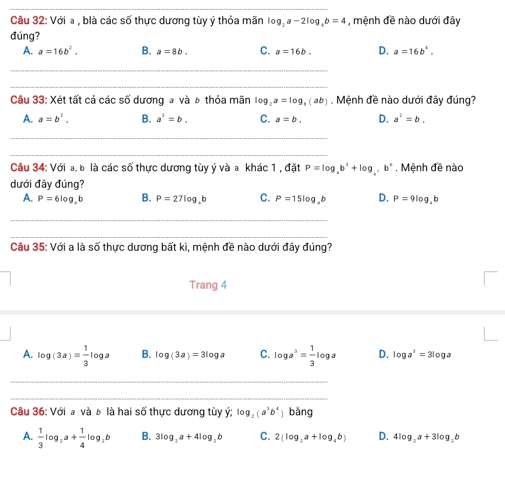 Với a , blà các số thực dương tùy ý thỏa mãn log _2a-2log _4b=4 , mệnh đề nào dưới đây
đúng?
A. a=16b^2. B. a=8b. C. a=16b. D. a=16b^4.
__
_
Câu 33: Xét tất cả các số dương a và b thỏa mãn log _2a=log _8(ab). Mệnh đề nào dưới đây đúng?
A. a=b^2. B. a^3=b. C. a=b. D. a^2=b.
_
_
_
_
Câu 34: Với a, b là các số thực dương tùy ý và a khác 1 , đặt P=log _ab^3+log _a^2b^6. Mệnh đề nào
dưới đây đúng?
A. P=6log _ab B. P=27log _ab C. P=15log _ab D. P=9log _ab
_
_
_
__
Câu 35: Với a là số thực dương bất kì, mệnh đề nào dưới đây đúng?
Trang 4
A. log (3a)= 1/3 log a B. log (3a)=3log a C. log a^3= 1/3 log a D. log a^3=3log a
_
_
Câu 36: Với a và b là hai số thực dương tùy ý; log _2(a^3b^4) bǎng
A.  1/3 log _2a+ 1/4 log _2b B. 3log _2a+4log _2b C. 2(log _2a+log _4b) D. 4log _2a+3log _2b