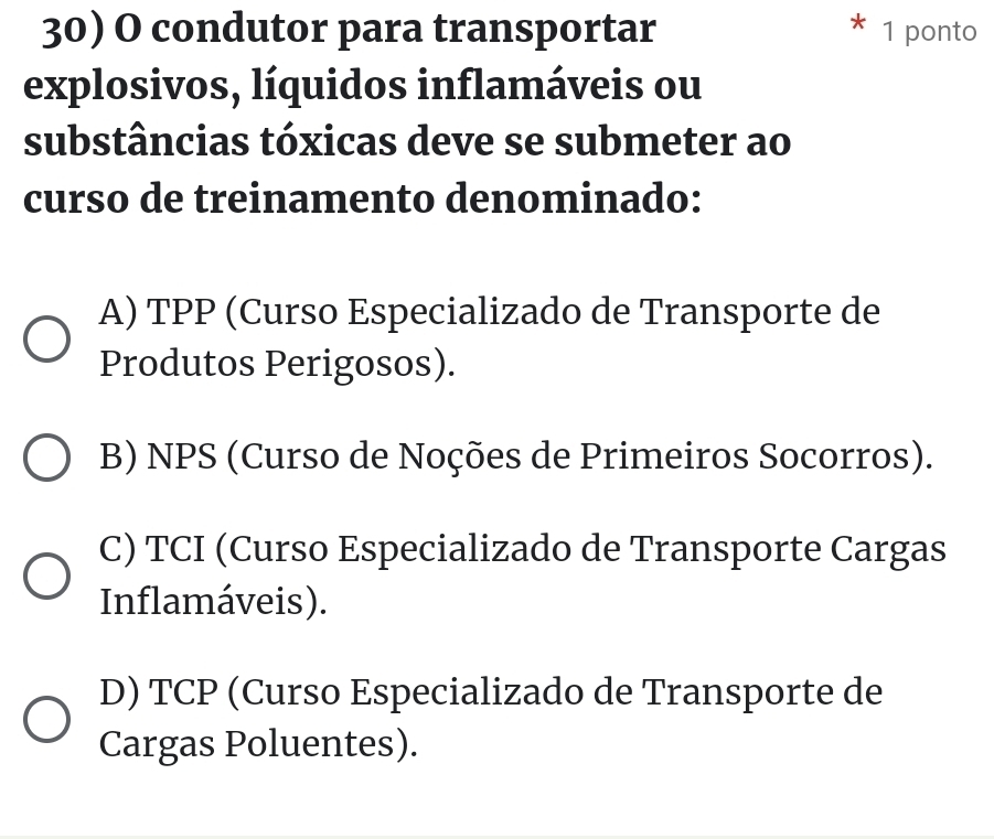 condutor para transportar 1 ponto
explosivos, líquidos inflamáveis ou
substâncias tóxicas deve se submeter ao
curso de treinamento denominado:
A) TPP (Curso Especializado de Transporte de
Produtos Perigosos).
B) NPS (Curso de Noções de Primeiros Socorros).
C) TCI (Curso Especializado de Transporte Cargas
Inflamáveis).
D) TCP (Curso Especializado de Transporte de
Cargas Poluentes).