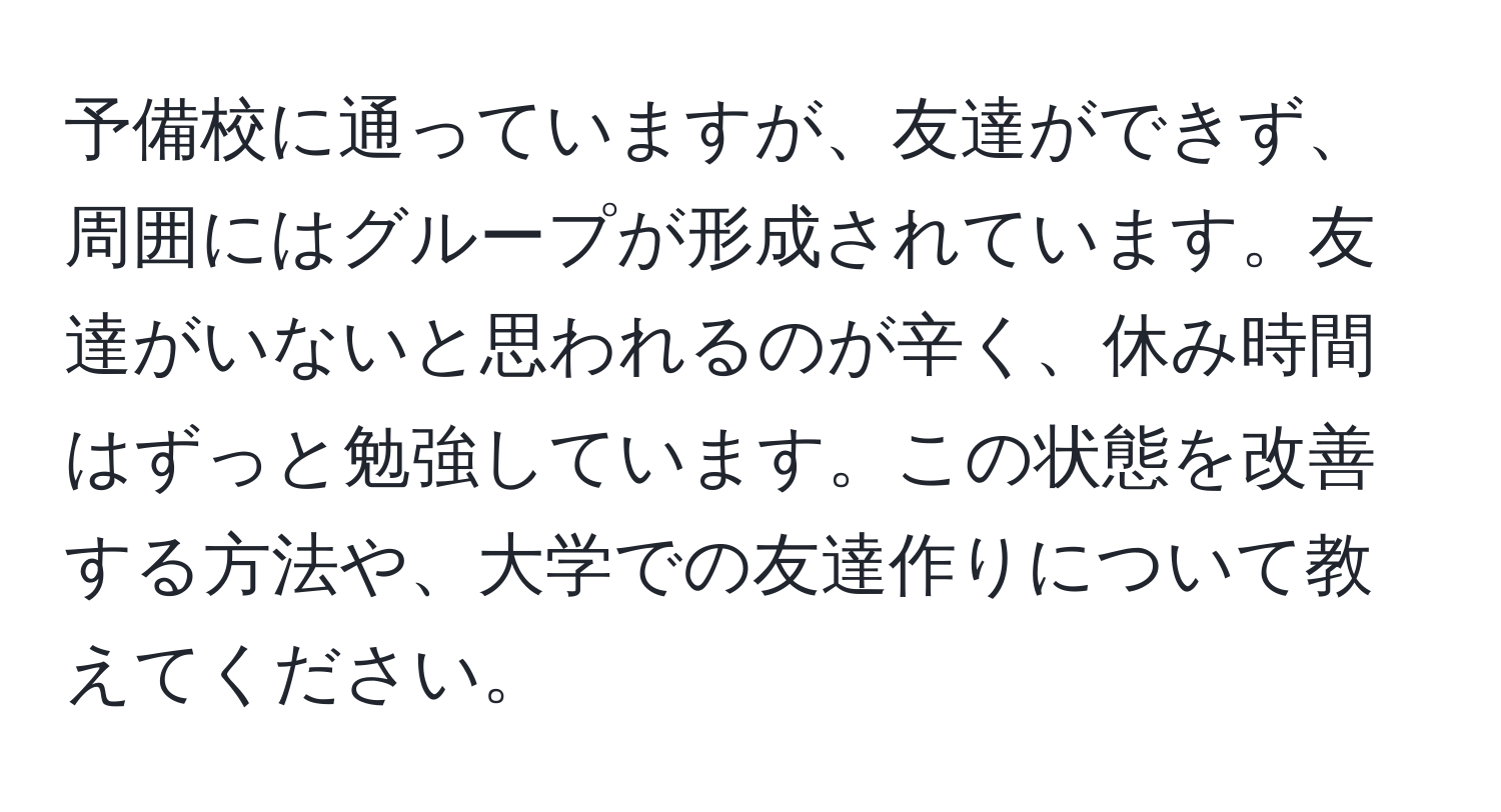 予備校に通っていますが、友達ができず、周囲にはグループが形成されています。友達がいないと思われるのが辛く、休み時間はずっと勉強しています。この状態を改善する方法や、大学での友達作りについて教えてください。