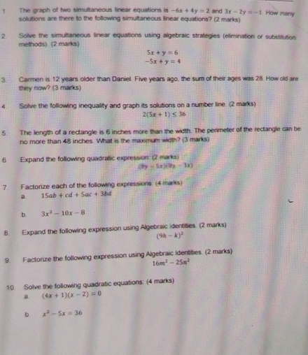 The graph of two simultaneous linear equations is -6x+4y=2 and 3x-2y=-1 How many 
solutions are there to the following simultaneous linear equations? (2 marks) 
2 Solve the simultaneous linear equations using algebraic strategies (elimination or substitution 
methods). (2 marks)
5x+y=6
-5x+y=4
3. Carmen is 12 years older than Daniel. Five years ago, the sum of their ages was 28. How old are 
they now? (3 marks) 
4. Solve the following inequality and graph its solutions on a number line. (2 marks)
2(5x+1)≤ 36
5. The length of a rectangle is 6 inches more than the width. The perimeter of the rectangle can be 
no more than 48 inches. What is the maximum width? (3 marks) 
6. Expand the following quadratic expression (2 marks)
y=5x)(9x-1x)
7. Factorize each of the following expressions: (4 marks) 
a 15ab+cd+5ac+3bd
b. 3x^2-10x-8
8. Expand the following expression using Algebraic identities. (2 marks)
(9h-k)^2
9. Factorize the following expression using Algebraic Identities. (2 marks)
16m^2-25n^2
10. Solve the following quadratic equations: (4 marks) 
a. (4x+1)(x-2)=0
b. x^2-5x=36