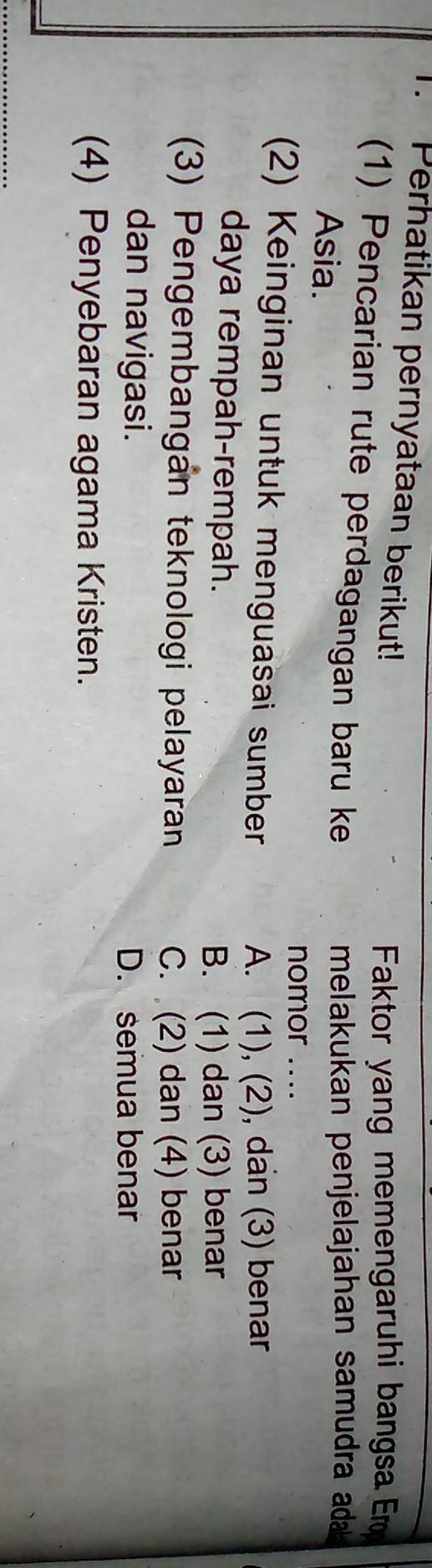 Perhatikan pernyataan berikut!
Faktor yang memengaruhi bangsa Em
(1) Pencarian rute perdagangan baru ke
Asia.
melakukan penjelajahan samudra ada 
nomor ....
(2) Keinginan untuk menguasai sumber
A. (1), (2), dan (3) benar
daya rempah-rempah.
B. (1) dan (3) benar
(3) Pengembangán teknologi pelayaran
C. (2) dan (4) benar
dan navigasi.
D. semua benar
(4) Penyebaran agama Kristen.