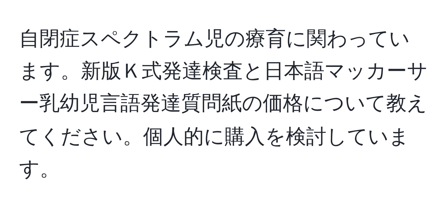 自閉症スペクトラム児の療育に関わっています。新版Ｋ式発達検査と日本語マッカーサー乳幼児言語発達質問紙の価格について教えてください。個人的に購入を検討しています。