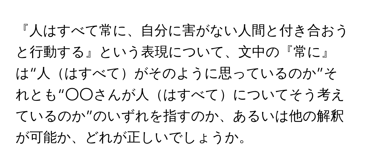 『人はすべて常に、自分に害がない人間と付き合おうと行動する』という表現について、文中の『常に』は“人はすべてがそのように思っているのか”それとも“○○さんが人はすべてについてそう考えているのか”のいずれを指すのか、あるいは他の解釈が可能か、どれが正しいでしょうか。