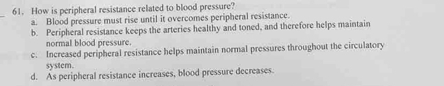 How is peripheral resistance related to blood pressure?
_
a. Blood pressure must rise until it overcomes peripheral resistance.
b. Peripheral resistance keeps the arteries healthy and toned, and therefore helps maintain
normal blood pressure.
c. Increased peripheral resistance helps maintain normal pressures throughout the circulatory
system.
d. As peripheral resistance increases, blood pressure decreases.