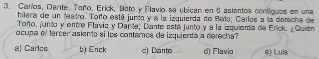 Carlos, Dante, Toño, Erick, Beto y Flavio se ubican en 6 asientos contíguos en una
hilera de un teatro. Toño está junto y a la izquierda de Beto; Carlos a la derecha de
Toño, junto y entre Flavio y Dante; Dante está junto y a la izquierda de Erick. ¿Quién
ocupa el tercer asiento si los contamos de izquierda a derecha?
a) Carlos b) Erick c) Dante d) Flavio e) Luis