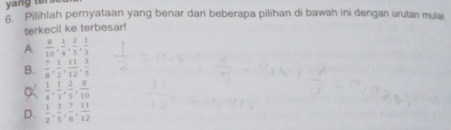 yang ter
6. Pilihlah pernyataan yang benar dari beberapa pilihan di bawah ini dengan urutan mulai
terkecil ke terbesar!
A.  8/10 ,  1/4 ,  2/5 ,  1/3 
B.  7/8 ,  1/2 ,  11/12 ,  3/5 
α  1/4 ,  1/3 ,  2/5 ,  8/10 
D.  1/2 ,  3/5 ,  7/8 ,  11/12 