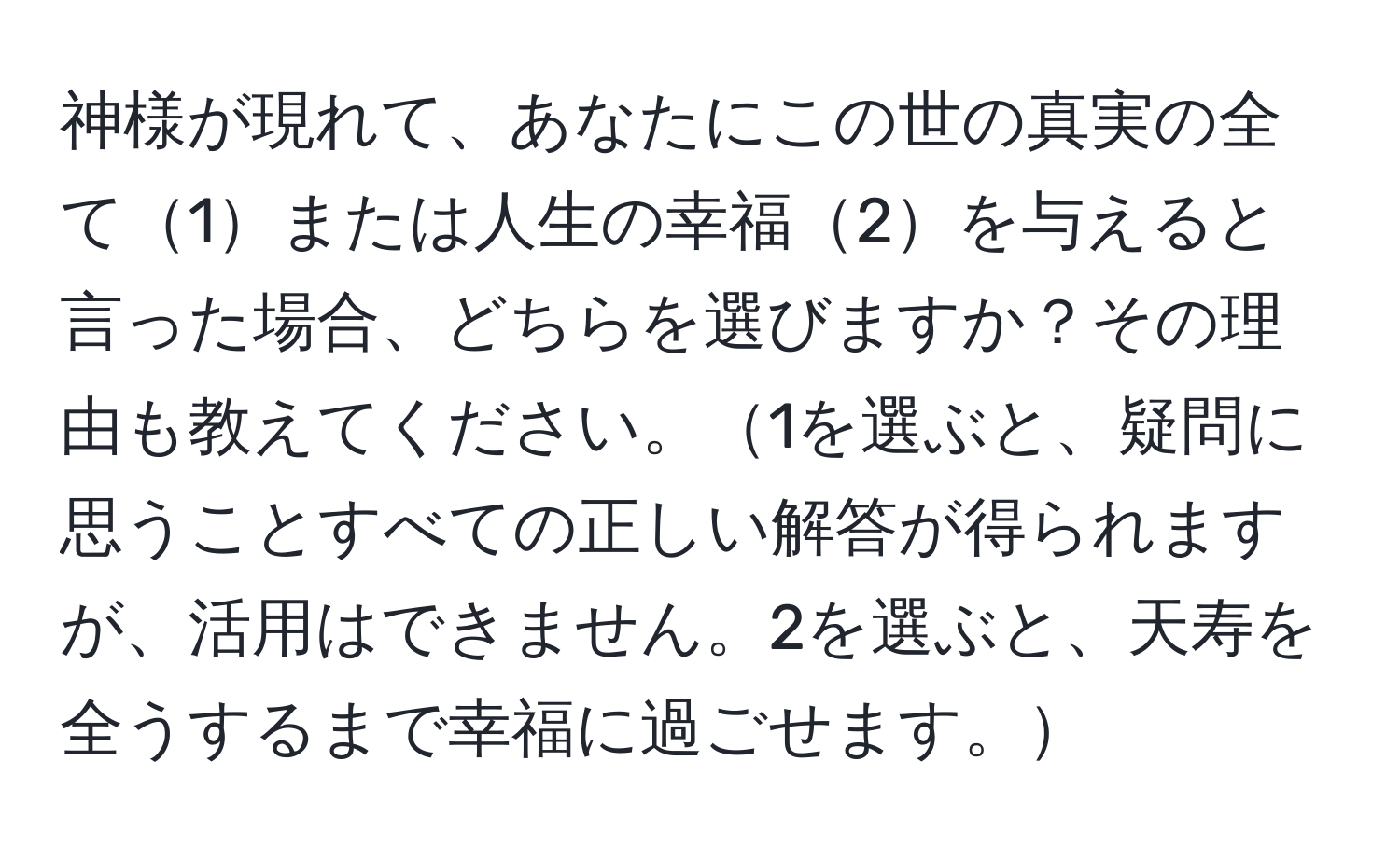 神様が現れて、あなたにこの世の真実の全て1または人生の幸福2を与えると言った場合、どちらを選びますか？その理由も教えてください。1を選ぶと、疑問に思うことすべての正しい解答が得られますが、活用はできません。2を選ぶと、天寿を全うするまで幸福に過ごせます。