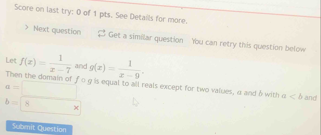 Score on last try: 0 of 1 pts. See Details for more. 
Next question Get a similar question You can retry this question below 
Let f(x)= 1/x-7  and g(x)= 1/x-9 .
a=□
Then the domain of f o g is equal to all reals except for two values, a and b with a and
b=8 □  
Submit Question