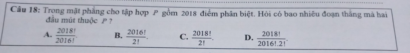 Trọng mặt phẳng cho tập hợp P gồm 2018 điểm phân biệt. Hỏi có bao nhiêu đoạn thắng mà hai
đầu mút thuộc P ?
B.
A.  2018!/2016!   2016!/2! . C.  2018!/2! . D.  2018!/2016!· 2! .