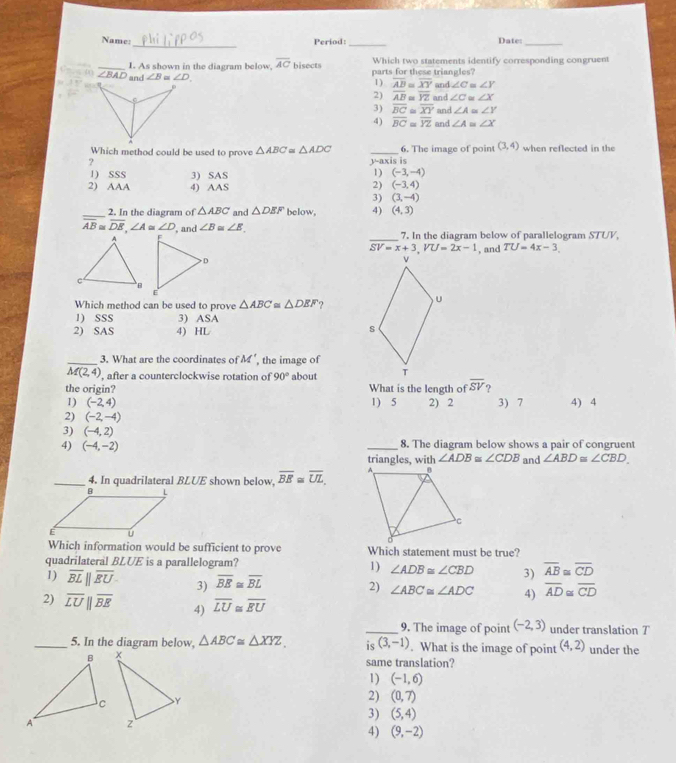 Name: Period: Date:_
_I. As shown in the diagram below, overline AC bisects Which two statements identify corresponding congruent
∠ BAD and ∠ B = ∠ D parts for these triangles?
m∠ 1=
1) overline AB≌ overline XY and ∠ C≌ ∠ Y
2) overline AB≌ overline YZ and ∠ C≌ ∠ X
3) overline BC≌ overline XY and ∠ A≌ ∠ Y
4) overline BC≌ overline YZ and ∠ A≌ ∠ X
Which method could be used to prove △ ABC≌ △ ADC _6. The image of point (3,4) when reflected in the
?
y-a xis is
1) SSS 3) SAS
1) (-3,-4)
2) AAA 4) AAS
2) (-3,4)
3) (3,-4)
_2. In the diagram of △ ABC and △ DEF below. 4) (4,3)
_
overline AB≌ overline DE,∠ A≌ ∠ D , and ∠ B≌ ∠ E. 7. In the diagram below of parallelogram STUV.
overline SV=x+3,VU=2x-1
, and TU=4x-3.
Which method can be used to prove △ ABC≌ △ DEF
1) SSS 3) ASA
2) SAS 4) HL
_3. What are the coordinates of M' , the image of
overline M(2,4) , after a counterclockwise rotation of 90° about 
the origin? What is the length of overline SV
1) (-2,4) 1) 5 2) 2 3) 7 4) 4
2) (-2,-4)
3) (-4,2)
4) (-4,-2) _8. The diagram below shows a pair of congruent
triangles, with ∠ ADB≌ ∠ CDB and ∠ ABD≌ ∠ CBD
_4. In quadrilateral BLUE shown below, overline BE≌ overline UL,
Which information would be sufficient to prove Which statement must be true?
quadrilateral BLUE is a parallelogram? 1) ∠ ADB≌ ∠ CBD 3) overline AB≌ overline CD
1) overline BLparallel overline EU 3) overline BE≌ overline BL
2) ∠ ABC≌ ∠ ADC 4) overline AD≌ overline CD
2) overline LUparallel overline BE 4) overline LU≌ overline EU _ (-2,3) under translation T
9. The image of point
_5. In the diagram below, △ ABC≌ △ XYZ. is (3,-1). What is the image of point (4,2) under the
same translation?
1) (-1,6)
2) (0,7)
3) (5,4)
4) (9,-2)