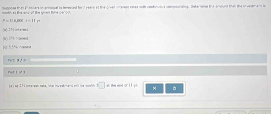 Suppose that P dollars in principal is invested for r years at the given interest rates with continuous compounding. Determine the amount that the investment is 
worth at the end of the given time period.
P=516,000, t=11y
(a) 2% interest 
(b) 3% interest 
(c) 5.5% interest 
Part: 0 / 3 
Part 1 of 3 D 
(a) At 2% interest rate, the investment will be worth s□ : the end of II yr. ×