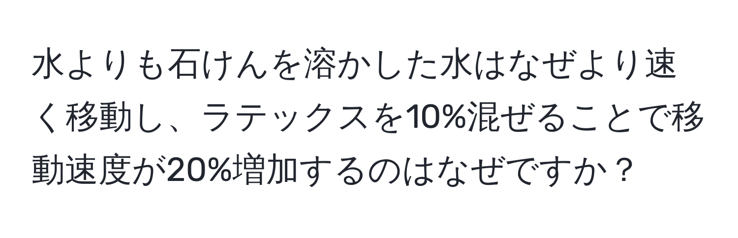 水よりも石けんを溶かした水はなぜより速く移動し、ラテックスを10%混ぜることで移動速度が20%増加するのはなぜですか？