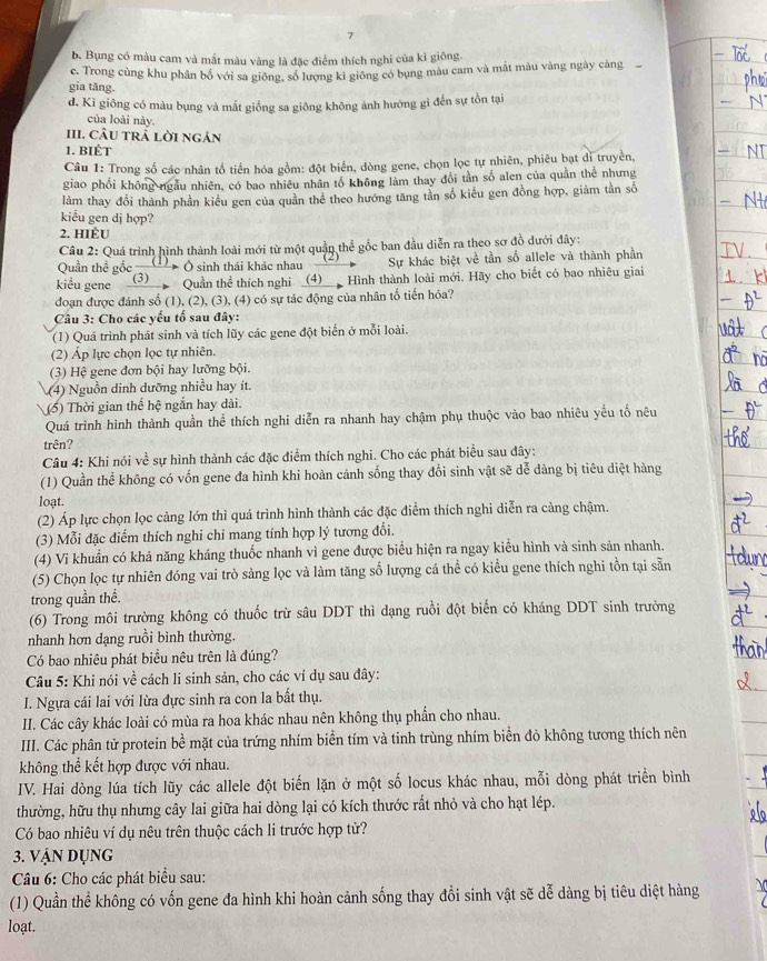 7
b. Bụng có màu cam và mắt màu vàng là đặc điểm thích nghi của kì giông.
gia tǎng. ce. Trong cùng khu phân bố với sa giống, số lượng kỉ giống có bụng màu cam và mắt màu vàng ngày càng
d. Kì giông có màu bụng và mắt giống sa giông không ảnh hướng gì đến sự tồn tại
của loài này.
III. CÂU tRà lời ngán
1. BIÉT
Câu 1: Trong số các nhân tổ tiến hóa gồm: đột biển, dòng gene, chọn lọc tự nhiên, phiêu bạt di truyền,
giao phối không ngầu nhiên, có bao nhiều nhân tổ không làm thay đổi tân số alen của quân thể nhưng
làm thay đổi thành phần kiều gen của quân thể theo hướng tăng tần số kiểu gen đồng hợp, giảm tần số
kiểu gen dj hợp?
2. HIÈU
Câu 2: Quá trình hình thành loài mới từ một quần thể gốc ban đầu diễn ra theo sơ đồ dưới đây:
Quần thể gốc    Ô sinh thái khác nhau Sự khác biệt về tần số allele và thành phần
kiểu gene (3) Quần thể thích nghi _(4)__ Hình thành loài mới. Hãy cho biết có bao nhiêu giai
đoạn được đánh số (1), (2), (3), (4) có sự tác động của nhân tố tiến hóa?
Câu 3: Cho các yếu tố sau đây:
(1) Quá trình phát sinh và tích lũy các gene đột biển ở mỗi loài.
(2) Áp lực chọn lọc tự nhiên.
(3) Hệ gene đơn bội hay lưỡng bội.
(4)  Nguồn dinh dưỡng nhiều hay ít.
(5) Thời gian thế hệ ngắn hay dài.
Quá trình hình thành quần thể thích nghi diễn ra nhanh hay chậm phụ thuộc vào bao nhiêu yếu tố nêu
trên?
Câu 4: Khi nói về sự hình thành các đặc điểm thích nghi. Cho các phát biểu sau đây:
(1) Quần thể không có vốn gene đa hình khi hoàn cảnh sống thay đổi sinh vật sẽ dễ dàng bị tiêu diệt hàng
loạt.
(2) Áp lực chọn lọc càng lớn thì quá trình hình thành các đặc điểm thích nghi diễn ra càng chậm.
(3) Mỗi đặc điểm thích nghi chi mang tính hợp lý tương đối.
(4) Vi khuẩn có khả năng kháng thuốc nhanh vì gene được biểu hiện ra ngay kiểu hình và sinh sản nhanh.
(5) Chọn lọc tự nhiên đóng vai trò sàng lọc và làm tăng số lượng cá thể có kiểu gene thích nghi tồn tại sẵn
trong quần thể.
(6) Trong môi trường không có thuốc trừ sâu DDT thì dạng ruồi đột biển có kháng DDT sinh trưởng
nhanh hơn dạng ruồi bình thường.
Có bao nhiêu phát biểu nêu trên là đúng?
Câu 5: Khi nói về cách li sinh sản, cho các ví dụ sau đây:
I. Ngựa cái lai với lừa đực sinh ra con la bất thụ.
II. Các cây khác loài có mùa ra hoa khác nhau nên không thụ phần cho nhau.
III. Các phân tử protein bề mặt của trứng nhím biển tím và tinh trùng nhím biển đỏ không tương thích nên
không thể kết hợp được với nhau.
IV. Hai dòng lúa tích lũy các allele đột biến lặn ở một số locus khác nhau, mỗi dòng phát triển bình
thường, hữu thụ nhưng cây lai giữa hai dòng lại có kích thước rất nhỏ và cho hạt lép.
Có bao nhiêu ví dụ nêu trên thuộc cách li trước hợp tử?
3. Vận dụng
Câu 6: Cho các phát biểu sau:
(1) Quần thể không có vốn gene đa hình khi hoàn cảnh sống thay đổi sinh vật sẽ dễ dàng bị tiêu diệt hàng
loạt.