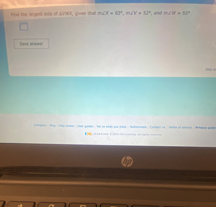 Find the largest side of △ VWX , given that m∠ X=63°, m∠ V=52° , and m∠ W=65°. 
Save answer 
Skip to 
Company : Blog : Help center  User guides | Tell us what you think | Testimonials : Contact us : Terms of service : Privacy polic 
【 LEARNING © 2024 IXL Learning. All rights reserved. 
nD