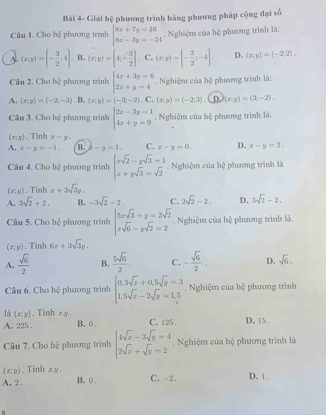 Bài 4- Giải hệ phương trình bằng phương pháp cộng đại số
Câu 1. Cho hệ phương trình beginarrayl 8x+7y=16 8x-3y=-24endarray. Nghiệm của hệ phương trình là:
A. (x;y)=(- 3/2 ;4). B. (x;y)=(4;- 3/2 ). C. (x;y)=(- 3/2 ;-4). D. (x;y)=(-2;2).
Câu 2. Cho hệ phương trình beginarrayl 4x+3y=6 2x+y=4endarray..  Nghiệm của hệ phương trình là:
A. (x;y)=(-2;-3).B.(x;y)=(-3;-2).C. (x;y)=(-2;3). D (x;y)=(3;-2).
Câu 3. Cho hệ phương trình beginarrayl 2x-3y=1 4x+y=9endarray. Nghiệm của hệ phương trình là.
(x;y). Tính x-y.
D.
A. x-y=-1. B. x-y=1. C. x-y=0. x-y=2.
Câu 4. Cho hệ phương trình beginarrayl xsqrt(2)-ysqrt(3)=1 x+ysqrt(3)=sqrt(2)endarray. Nghiệm của hệ phương trình là
(x;y). Tính x+3sqrt(3)y.
A. 3sqrt(2)+2. B. -3sqrt(2)-2. C. 2sqrt(2)-2. D. 3sqrt(2)-2.
Câu 5. Cho hệ phương trình beginarrayl 5xsqrt(3)+y=2sqrt(2) xsqrt(6)-ysqrt(2)=2endarray.. Nghiệm của hệ phương trình là.
(x;y). Tính 6x+3sqrt(3)y.
A.  sqrt(6)/2   5sqrt(6)/2 . - sqrt(6)/2 . sqrt(6).
B.
C.
D.
Câu 6. Cho hệ phương trình beginarrayl 0,3sqrt(x)+0,5sqrt(y)=3 1,5sqrt(x)-2sqrt(y)=1,5endarray. Nghiệm của hệ phương trình
là (x;y). Tính x.y .
A. 225 . B. 0 . C. 125 .
D. 15 .
Câu 7. Cho hệ phương trình beginarrayl 4sqrt(x)-3sqrt(y)=4 2sqrt(x)+sqrt(y)=2endarray.. Nghiệm của hệ phương trình là
(x;y). Tính x.y .
A. 2 . B. 0 .
C. -2 . D. 1.
8