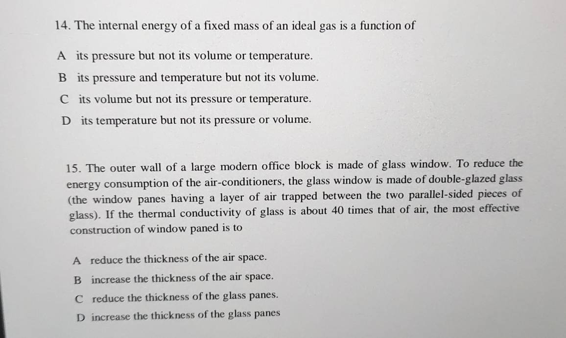 The internal energy of a fixed mass of an ideal gas is a function of
A its pressure but not its volume or temperature.
B its pressure and temperature but not its volume.
C its volume but not its pressure or temperature.
D its temperature but not its pressure or volume.
15. The outer wall of a large modern office block is made of glass window. To reduce the
energy consumption of the air-conditioners, the glass window is made of double-glazed glass
(the window panes having a layer of air trapped between the two parallel-sided pieces of
glass). If the thermal conductivity of glass is about 40 times that of air, the most effective
construction of window paned is to
A reduce the thickness of the air space.
B increase the thickness of the air space.
C reduce the thickness of the glass panes.
D increase the thickness of the glass panes