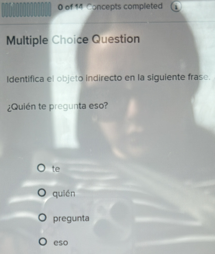 00000000000 0 of 14 Concepts completed 1
Multiple Choice Question
Identifica el objeto indirecto en la siguiente frase.
¿Quién te pregunta eso?
te
quién
pregunta
eso